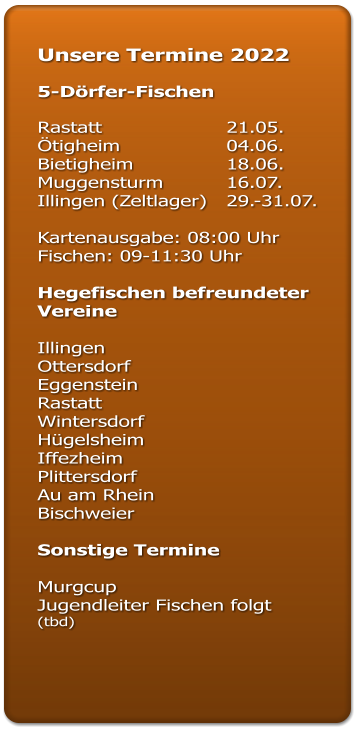 Unsere Termine 2022  5-Dörfer-Fischen  Rastatt				21.05. Ötigheim			04.06. Bietigheim			18.06. Muggensturm		16.07. Illingen (Zeltlager)	29.-31.07.  Kartenausgabe: 08:00 Uhr Fischen: 09-11:30 Uhr  Hegefischen befreundeter Vereine  Illingen  Ottersdorf  Eggenstein  Rastatt  Wintersdorf Hügelsheim Iffezheim  Plittersdorf  Au am Rhein  Bischweier   Sonstige Termine  Murgcup  Jugendleiter Fischen folgt (tbd)