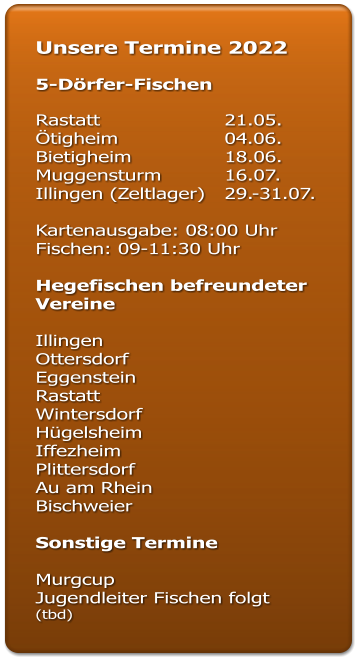 Unsere Termine 2022  5-Dörfer-Fischen  Rastatt				21.05. Ötigheim			04.06. Bietigheim			18.06. Muggensturm		16.07. Illingen (Zeltlager)	29.-31.07.  Kartenausgabe: 08:00 Uhr Fischen: 09-11:30 Uhr  Hegefischen befreundeter Vereine  Illingen  Ottersdorf  Eggenstein  Rastatt  Wintersdorf Hügelsheim Iffezheim  Plittersdorf  Au am Rhein  Bischweier   Sonstige Termine  Murgcup  Jugendleiter Fischen folgt (tbd)