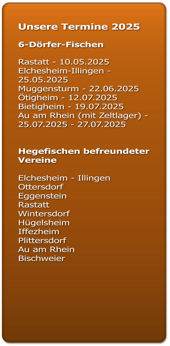 Unsere Termine 2025  6-Dörfer-Fischen  Rastatt - 10.05.2025 Elchesheim-Illingen - 25.05.2025 Muggensturm - 22.06.2025 Ötigheim - 12.07.2025		 Bietigheim - 19.07.2025  Au am Rhein (mit Zeltlager) - 25.07.2025 - 27.07.2025   Hegefischen befreundeter Vereine  Elchesheim - Illingen  Ottersdorf  Eggenstein  Rastatt  Wintersdorf Hügelsheim Iffezheim  Plittersdorf  Au am Rhein  Bischweier