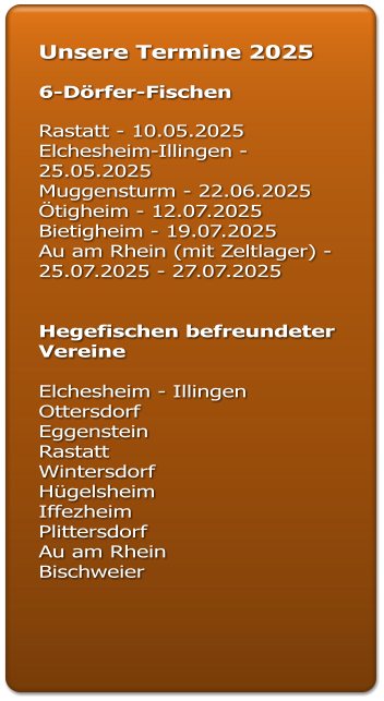 Unsere Termine 2025  6-Dörfer-Fischen  Rastatt - 10.05.2025 Elchesheim-Illingen - 25.05.2025 Muggensturm - 22.06.2025 Ötigheim - 12.07.2025		 Bietigheim - 19.07.2025  Au am Rhein (mit Zeltlager) - 25.07.2025 - 27.07.2025   Hegefischen befreundeter Vereine  Elchesheim - Illingen  Ottersdorf  Eggenstein  Rastatt  Wintersdorf Hügelsheim Iffezheim  Plittersdorf  Au am Rhein  Bischweier